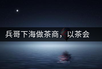 兵哥下海做茶商，以茶會友生意火
