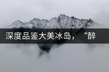 深度品鑒大美冰島,“醉”得妙