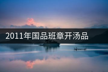 2011年國品班章開湯品鑒∣經(jīng)典回顧，王者風(fēng)范