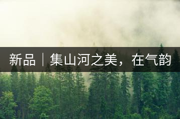新品｜集山河之美，在氣韻山河！