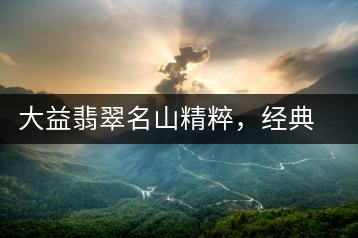 大益翡翠名山精粹，經(jīng)典呈現(xiàn)