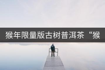 猴年限量版古樹普洱茶“猴彩春”隆重上市！