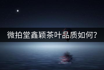 微拍堂鑫穎茶葉品質(zhì)如何？
