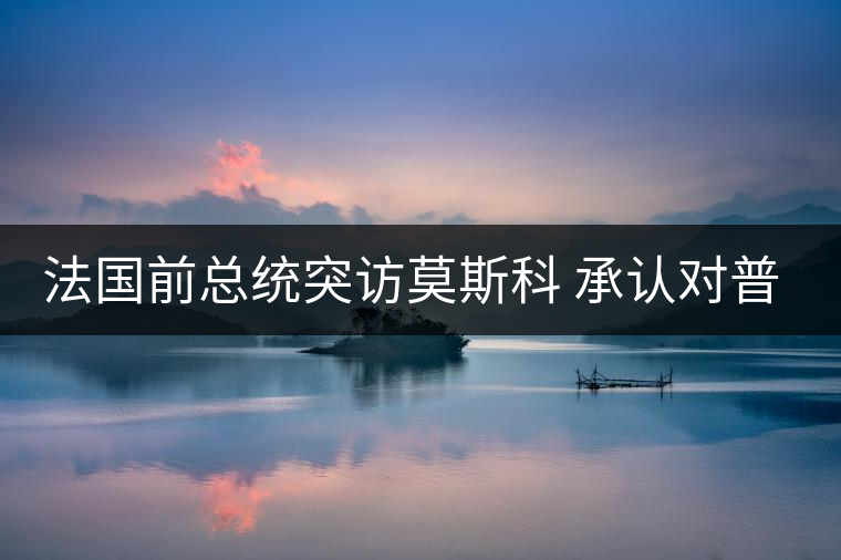 法國前總統(tǒng)突訪莫斯科 承認(rèn)對普京有好感