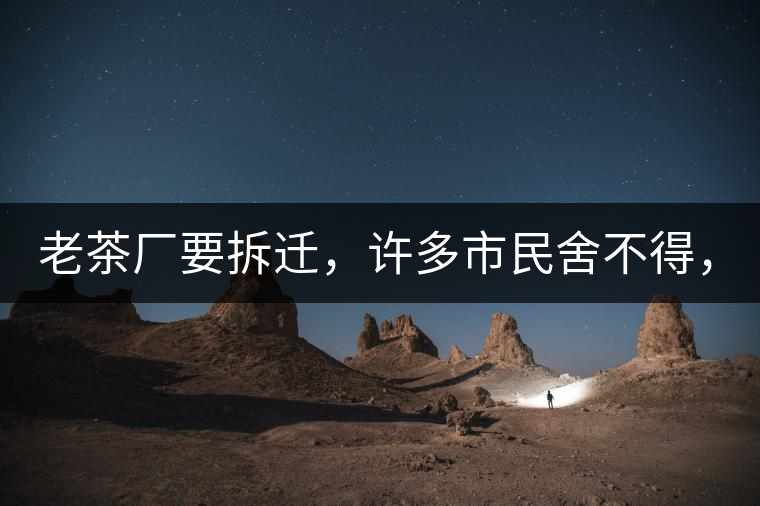 老茶廠要拆遷，許多市民舍不得，政府:全部會(huì)鏟平!老茶廠要拆遷，許多市民舍不得，政府：全部會(huì)鏟平！