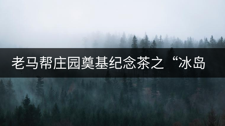 老馬幫莊園奠基紀念茶之“冰島老寨”即將重磅上市，3大亮點秒懂