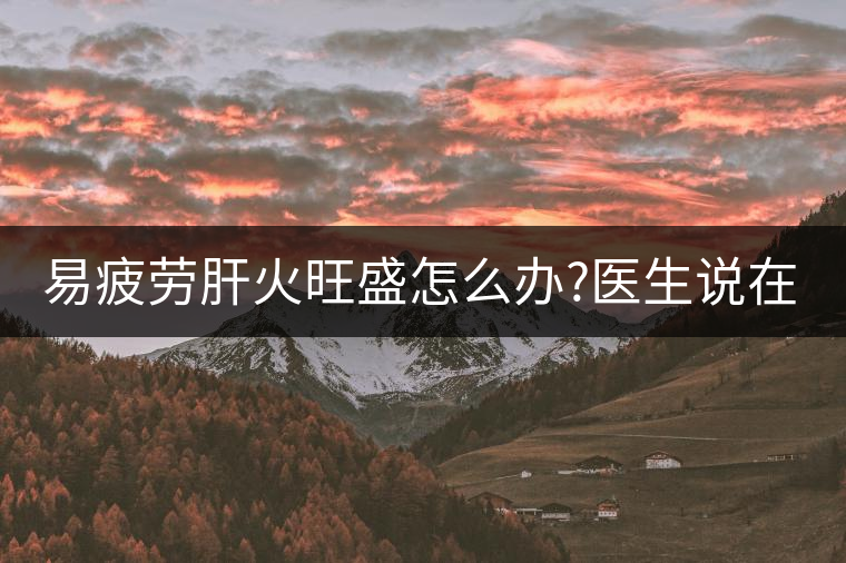易疲勞肝火旺盛怎么辦?醫(yī)生說在家自制這個茶，減肥清...易疲勞肝火旺盛怎么辦？醫(yī)生說在家自制這個茶，減肥清肝又健脾胃