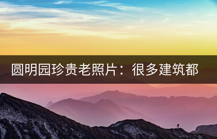 圓明園珍貴老照片：很多建筑都是首次曝光，圖七和文獻(xiàn)記載不一樣
