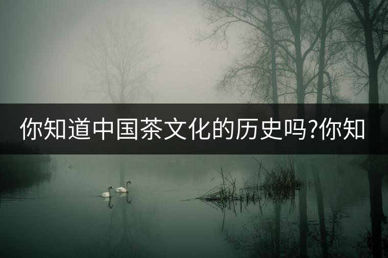 你知道中國(guó)茶文化的歷史嗎?你知道中國(guó)茶文化的歷史嗎？
