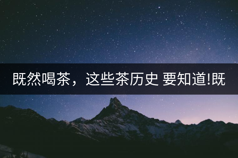 既然喝茶，這些茶歷史 要知道!既然喝茶，這些茶歷史 要知道！