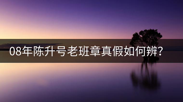 08年陳升號(hào)老班章真假如何辨？業(yè)內(nèi)人士教你這3點(diǎn)！