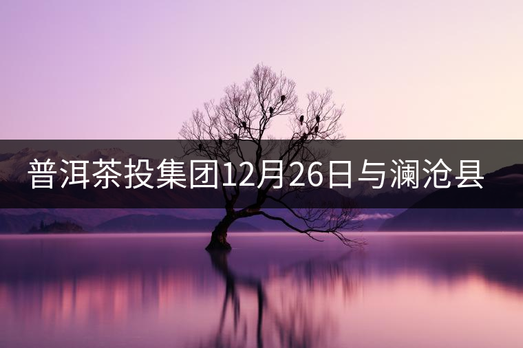 普洱茶投集團12月26日與瀾滄縣富邦鄉(xiāng)簽約，拉開邦崴...普洱茶投集團12月26日與瀾滄縣富邦鄉(xiāng)簽約，拉開邦崴茶區(qū)開發(fā)序幕