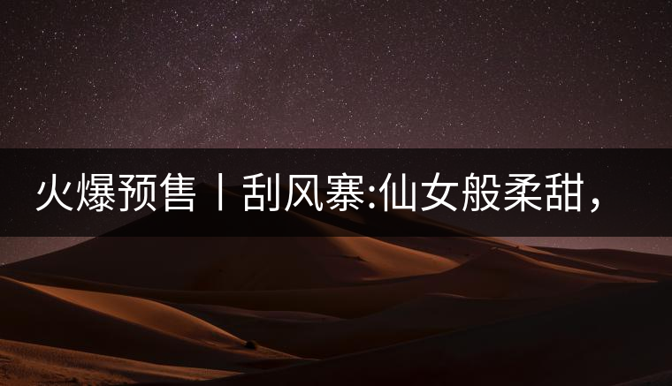 火爆預(yù)售丨刮風(fēng)寨:仙女般柔甜，滿溢山野氣息，一口就...火爆預(yù)售丨刮風(fēng)寨：仙女般柔甜，滿溢山野氣息，一口就勾了魂