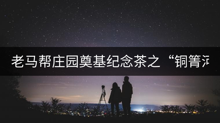 老馬幫莊園奠基紀(jì)念茶之“銅箐河老寨”即將榮耀上市...老馬幫莊園奠基紀(jì)念茶之“銅箐河老寨”即將榮耀上市，限量1333餅