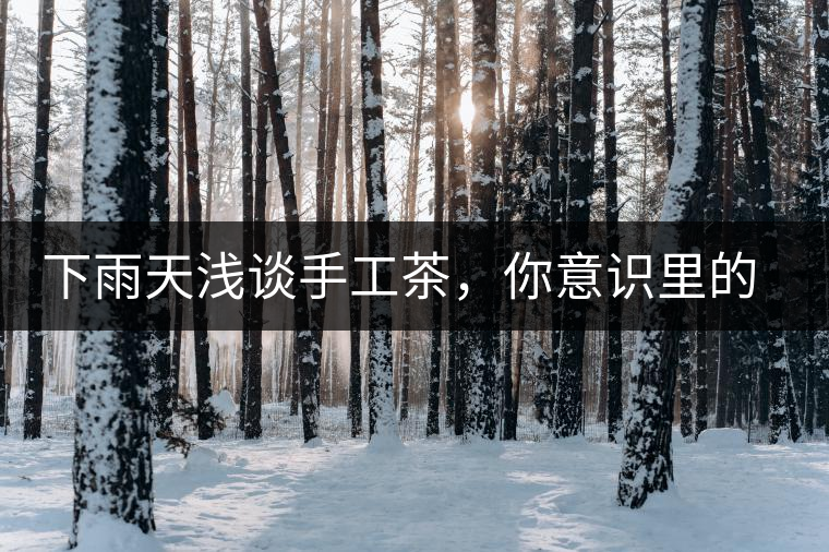 下雨天淺談手工茶，你意識里的僅僅是包裝上印著純手工三個字？