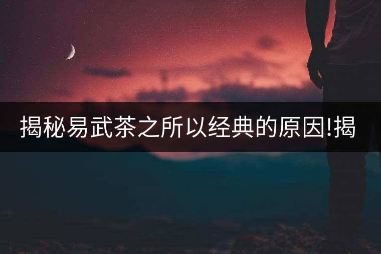 揭秘易武茶之所以經(jīng)典的原因!揭秘易武茶之所以經(jīng)典的原因！