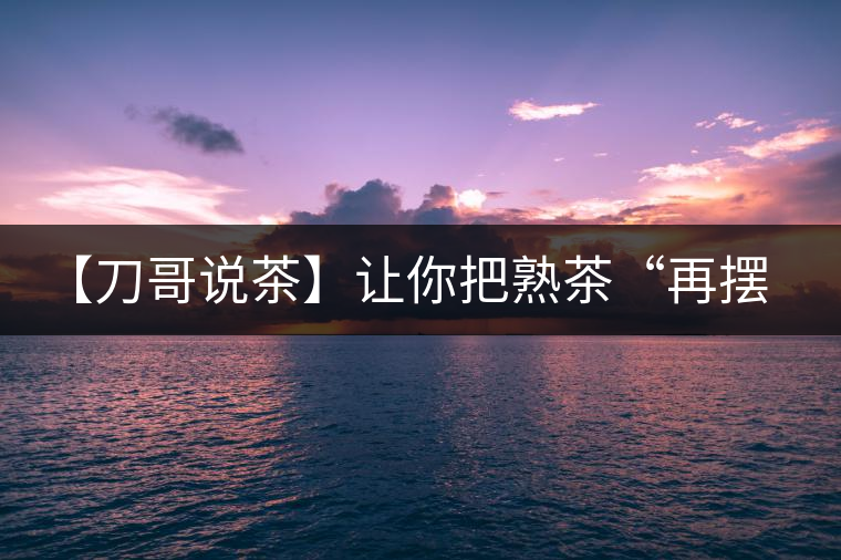 【刀哥說茶】讓你把熟茶“再擺擺，再放放”的商家就是耍流氓
