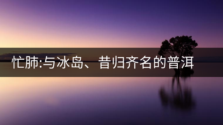 忙肺:與冰島、昔歸齊名的普洱茶忙肺：與冰島、昔歸齊名的普洱茶