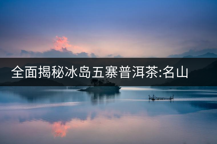 全面揭秘冰島五寨普洱茶:名山名寨，盡享冰糖韻全面揭秘冰島五寨普洱茶：名山名寨，盡享冰糖韻