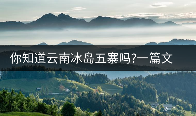 你知道云南冰島五寨嗎?一篇文章帶你了解神秘的“冰島”你知道云南冰島五寨嗎？一篇文章帶你了解神秘的“冰島”