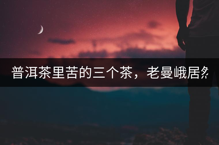 普洱茶里苦的三個(gè)茶，老曼峨居然只能排第三!普洱茶里苦的三個(gè)茶，老曼峨居然只能排第三！