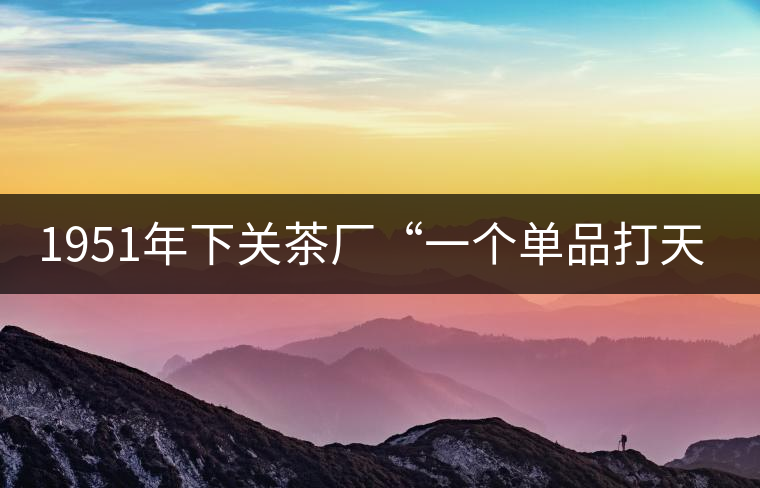 1951年下關(guān)茶廠“一個(gè)單品打天下”，如今它稱霸茶界6...1951年下關(guān)茶廠“一個(gè)單品打天下”，如今它稱霸茶界60多年！