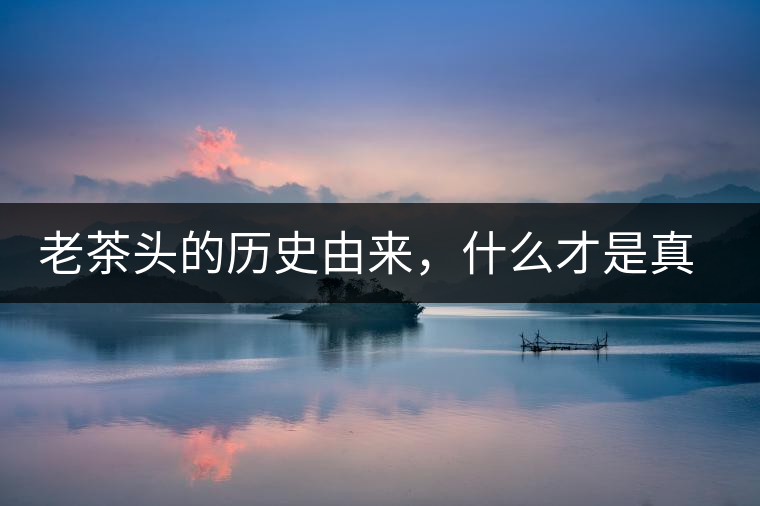 老茶頭的歷史由來(lái)，什么才是真正老茶頭