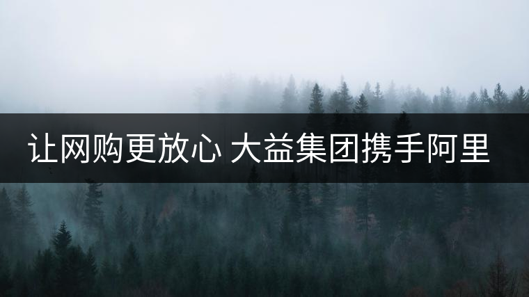 讓網(wǎng)購(gòu)更放心 大益集團(tuán)攜手阿里巴巴重拳出擊合作打假