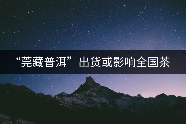 “莞藏普洱”出貨或影響全國茶市 “莞藏普洱”出貨或影響全國茶市