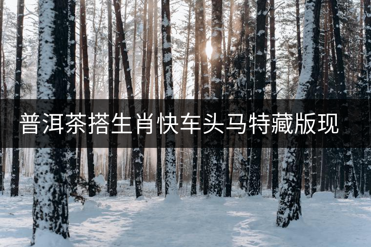 普洱茶搭生肖快車頭馬特藏版現(xiàn)身?？谑袌?chǎng)