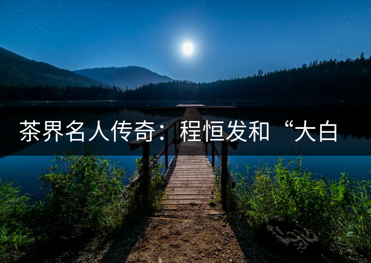 茶界名人傳奇：程恒發(fā)和“大白菜”的故事