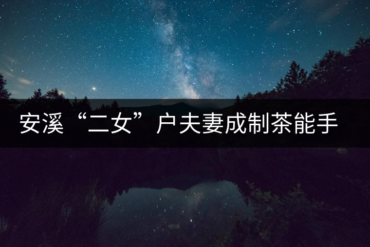 安溪“二女”戶(hù)夫妻成制茶能手 兩女兒受熏陶青出于藍(lán)