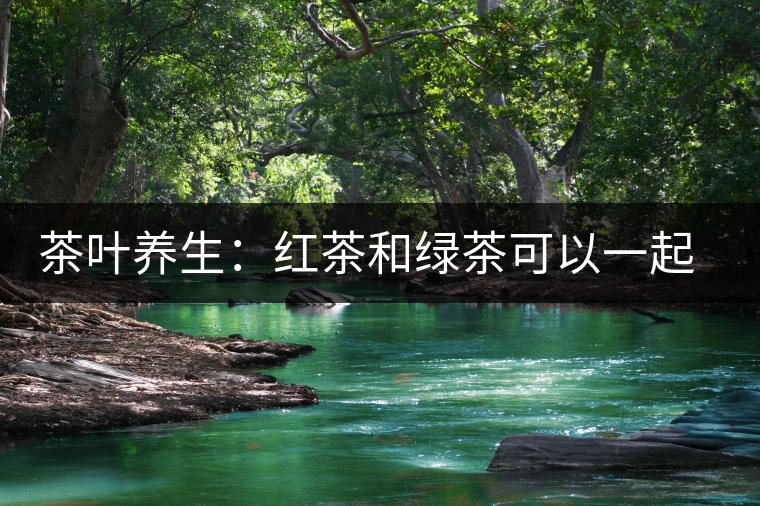 茶葉養(yǎng)生：紅茶和綠茶可以一起喝嗎？
