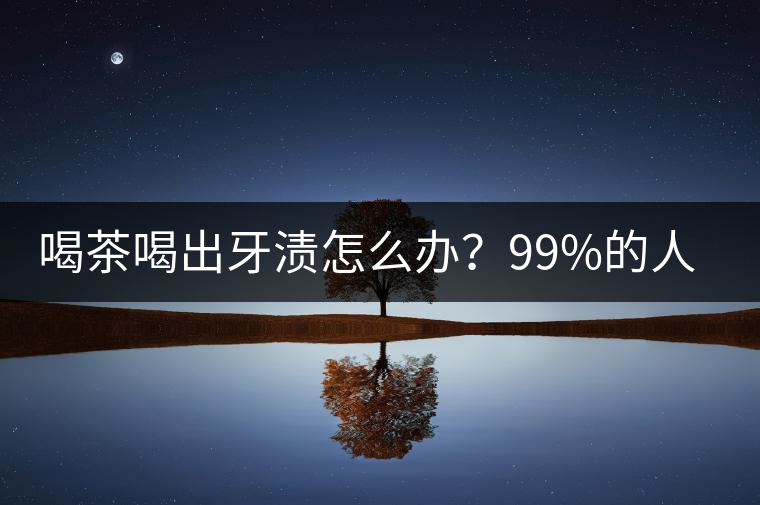 喝茶喝出牙漬怎么辦？99%的人不懂！