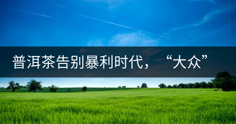 普洱茶告別暴利時代，“大眾”普洱將成未來消費主流