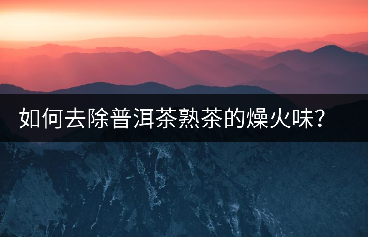 如何去除普洱茶熟茶的燥火味？熟茶工藝加沖泡這里全都有！