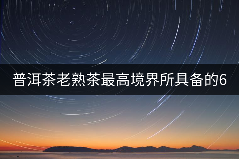 普洱茶老熟茶最高境界所具備的6大特點！