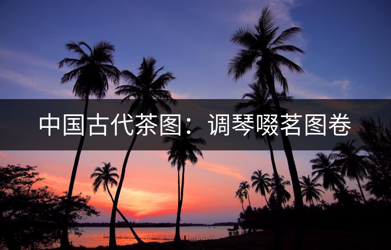 中國古代茶圖：調琴啜茗圖卷