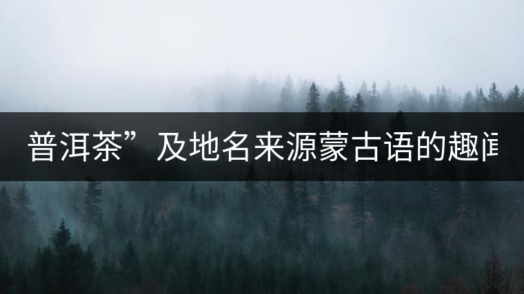 普洱茶”及地名來源蒙古語的趣聞？