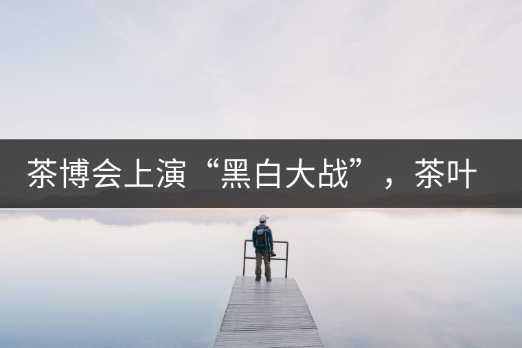 茶博會(huì)上演“黑白大戰(zhàn)”，茶葉一沾“野”字價(jià)翻番