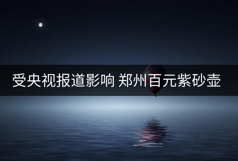 受央視報(bào)道影響 鄭州百元紫砂壺銷售遇冷 受央視報(bào)道影響 鄭州百元紫砂壺銷售遇冷