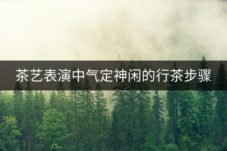 茶藝表演中氣定神閑的行茶步驟 茶藝表演中氣定神閑的行茶步驟