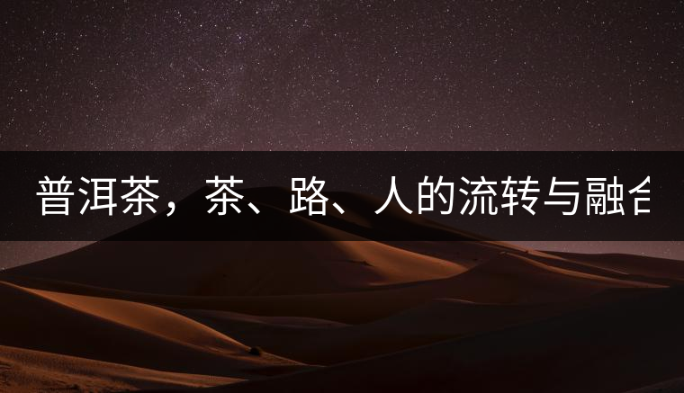 普洱茶，茶、路、人的流轉(zhuǎn)與融合！