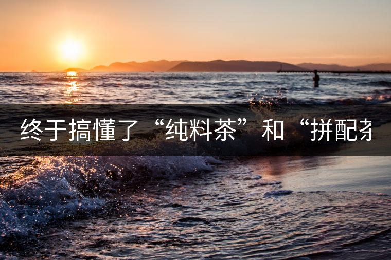 終于搞懂了“純料茶”和“拼配茶”！