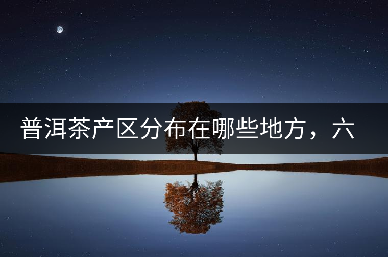 普洱茶產(chǎn)區(qū)分布在哪些地方，六張圖讓您全部看懂