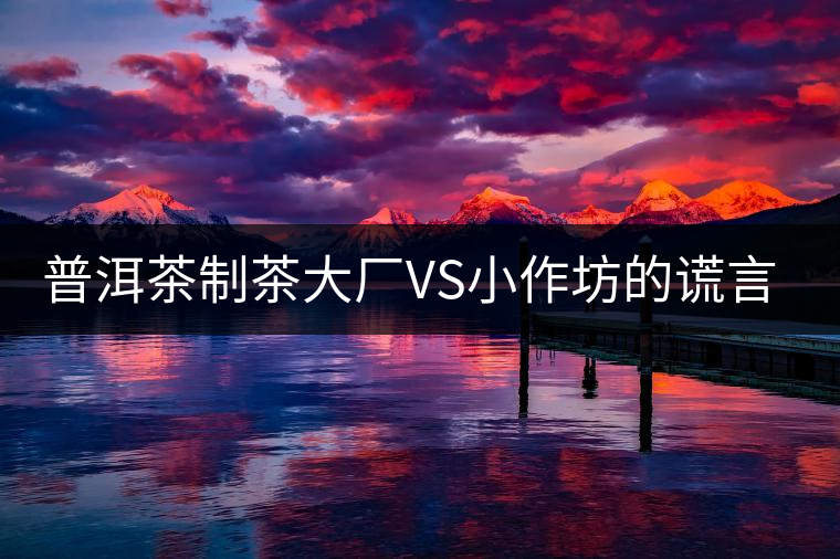 普洱茶制茶大廠VS小作坊的謊言你信幾個？