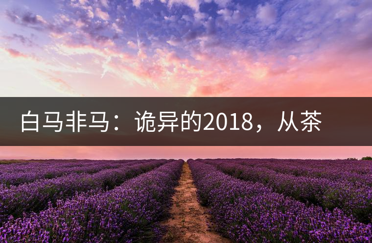 白馬非馬：詭異的2018，從茶農(nóng)直銷與財(cái)團(tuán)布局說(shuō)起