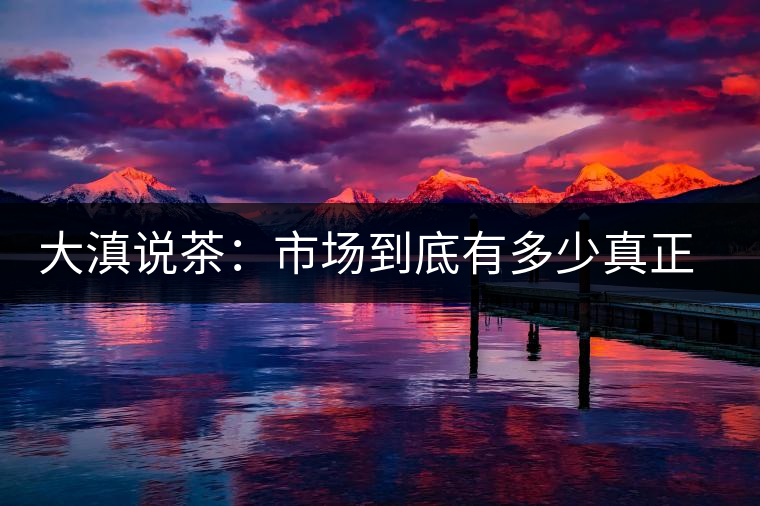 大滇說茶：市場(chǎng)到底有多少真正的古樹熟茶？