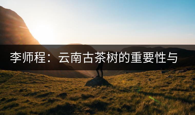 李師程：云南古茶樹(shù)的重要性與文化價(jià)值