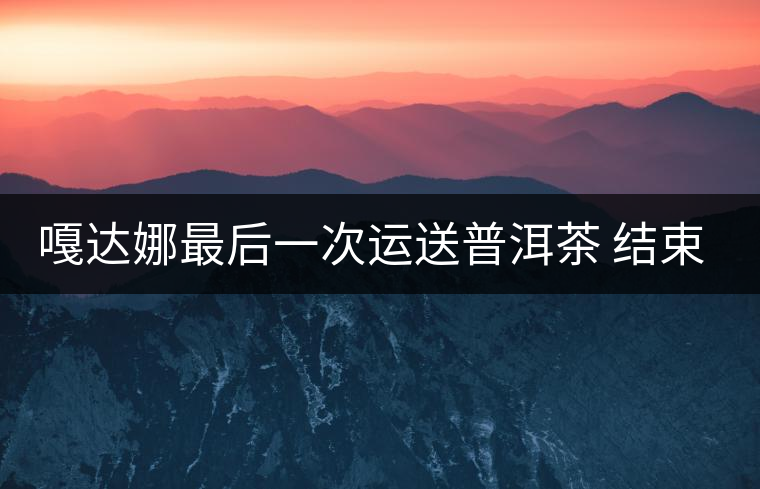 嘎達娜最后一次運送普洱茶 結(jié)束了最后的馬幫生涯 嘎達娜最后一次運送普洱茶 結(jié)束了最后的馬幫生涯